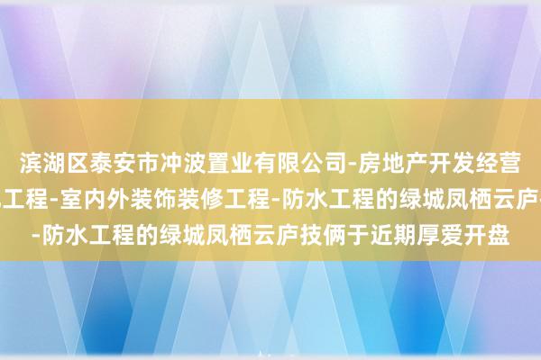 滨湖区泰安市冲波置业有限公司-房地产开发经营-建筑工程-园林绿化工程-室内外装饰装修工程-防水工程的绿城凤栖云庐技俩于近期厚爱开盘