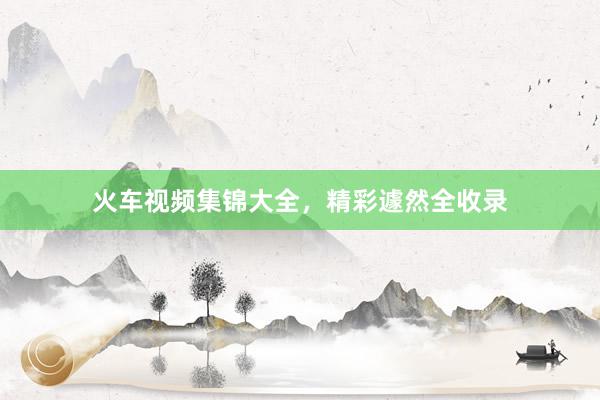 火车视频集锦大全，精彩遽然全收录